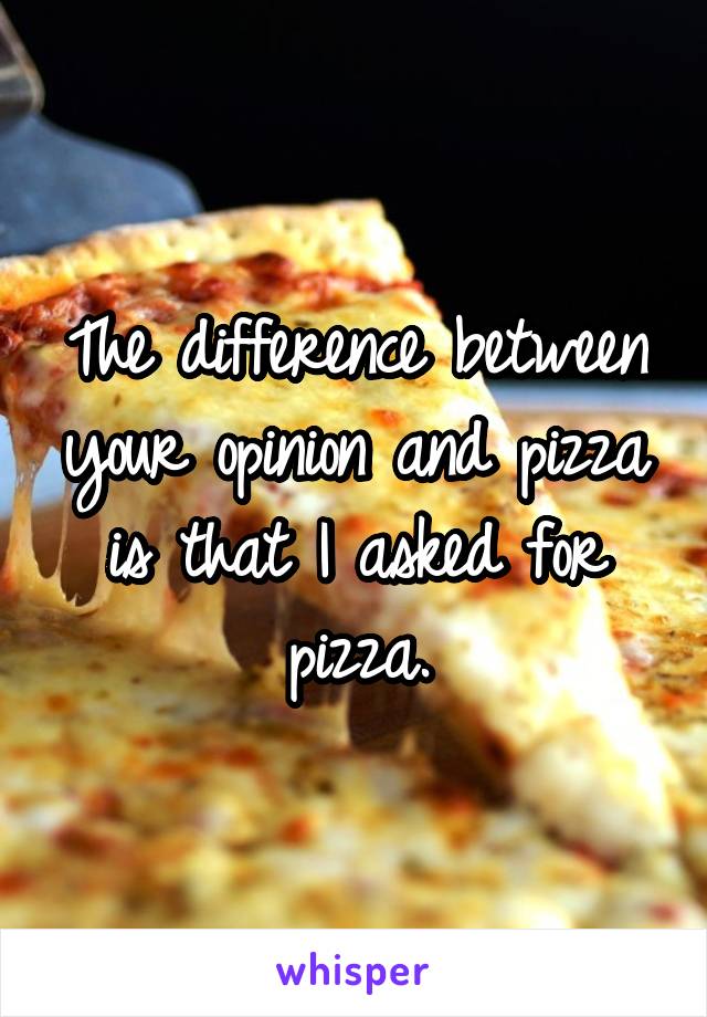 The difference between your opinion and pizza is that I asked for pizza.