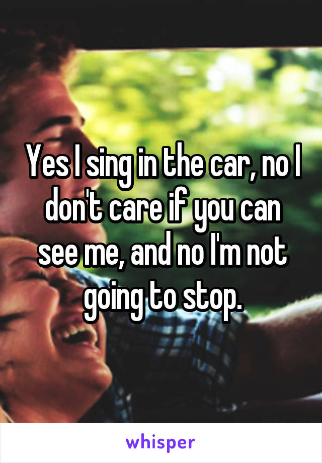 Yes I sing in the car, no I don't care if you can see me, and no I'm not going to stop.