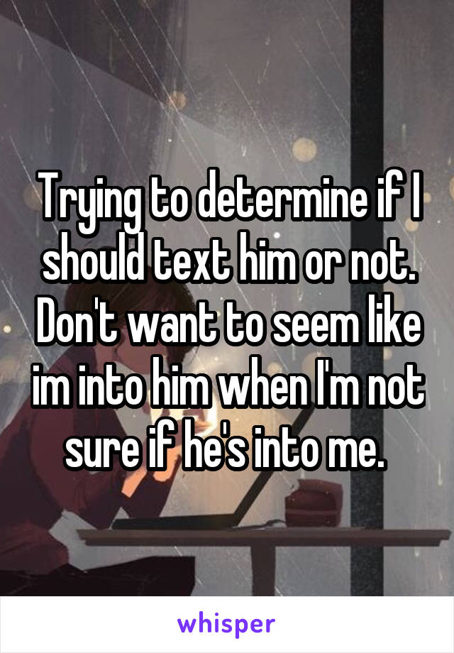 Trying to determine if I should text him or not. Don't want to seem like im into him when I'm not sure if he's into me. 