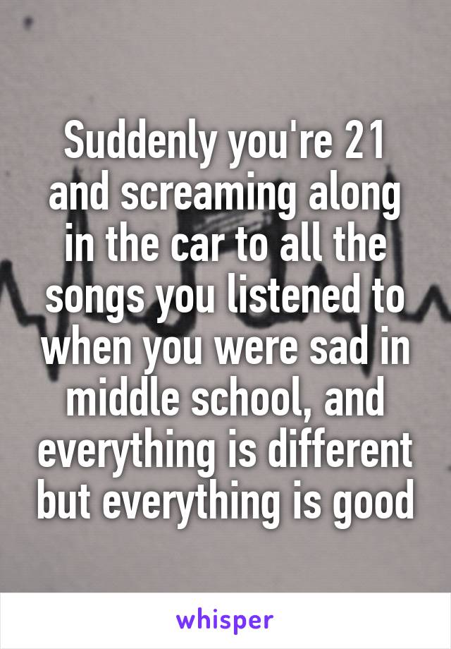 Suddenly you're 21 and screaming along in the car to all the songs you listened to when you were sad in middle school, and everything is different but everything is good