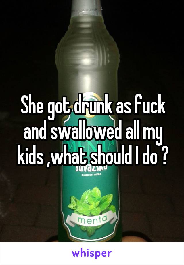 She got drunk as fuck and swallowed all my kids ,what should I do ?