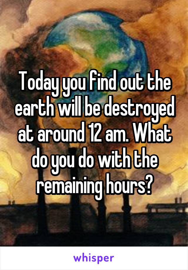 Today you find out the earth will be destroyed at around 12 am. What do you do with the remaining hours?