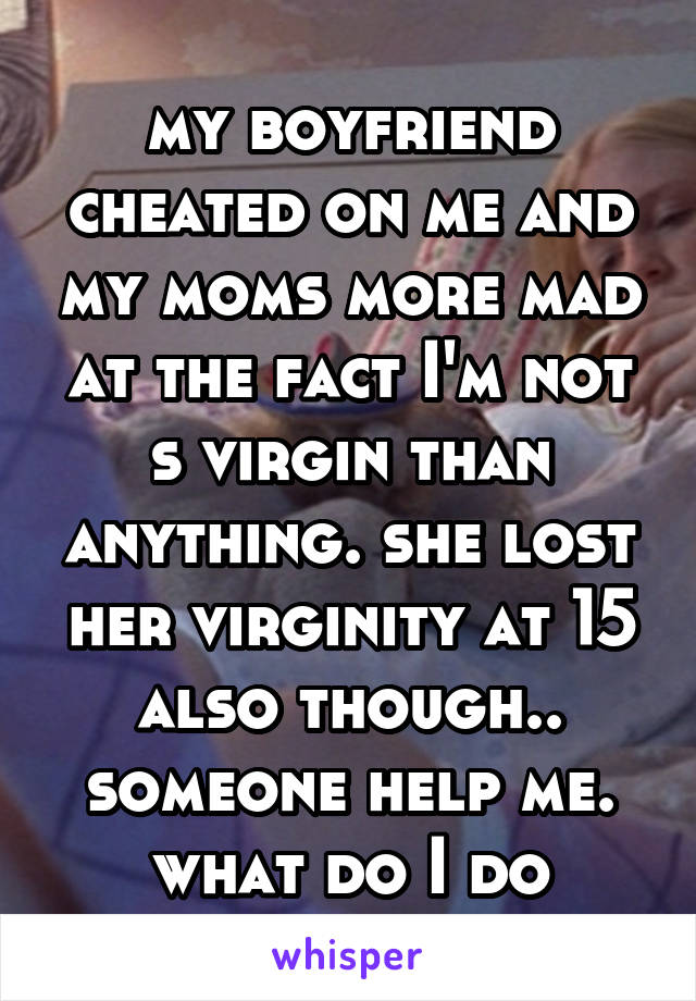 my boyfriend cheated on me and my moms more mad at the fact I'm not s virgin than anything. she lost her virginity at 15 also though.. someone help me. what do I do