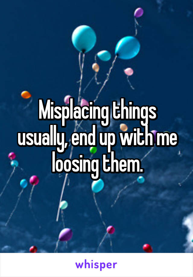 Misplacing things usually, end up with me loosing them.