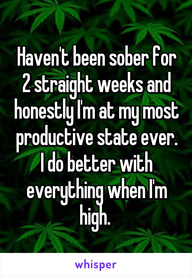 Haven't been sober for 2 straight weeks and honestly I'm at my most productive state ever. I do better with everything when I'm high. 