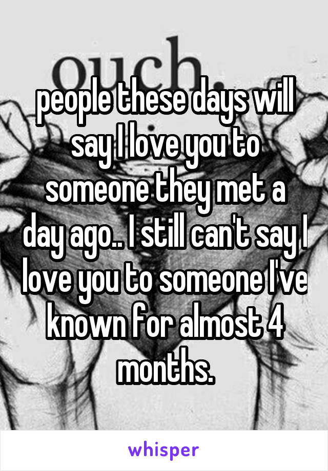 people these days will say I love you to someone they met a day ago.. I still can't say I love you to someone I've known for almost 4 months.