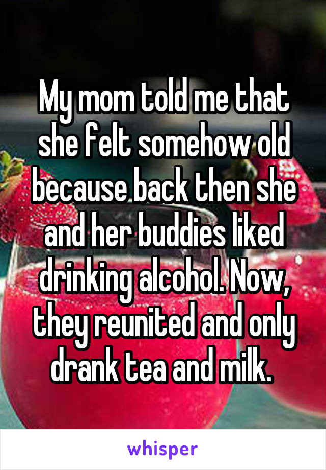 My mom told me that she felt somehow old because back then she and her buddies liked drinking alcohol. Now, they reunited and only drank tea and milk. 