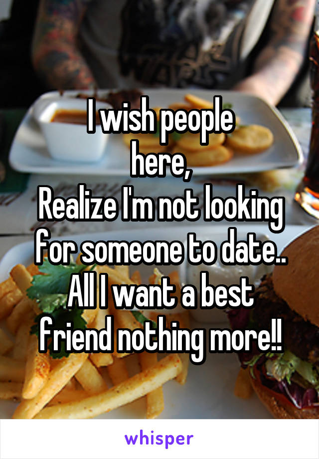 I wish people
 here, 
Realize I'm not looking for someone to date..
All I want a best friend nothing more!!