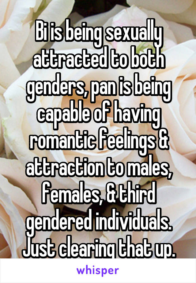 Bi is being sexually attracted to both genders, pan is being capable of having romantic feelings & attraction to males, females, & third gendered individuals. Just clearing that up.