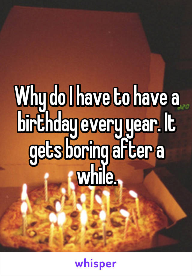 Why do I have to have a birthday every year. It gets boring after a while.