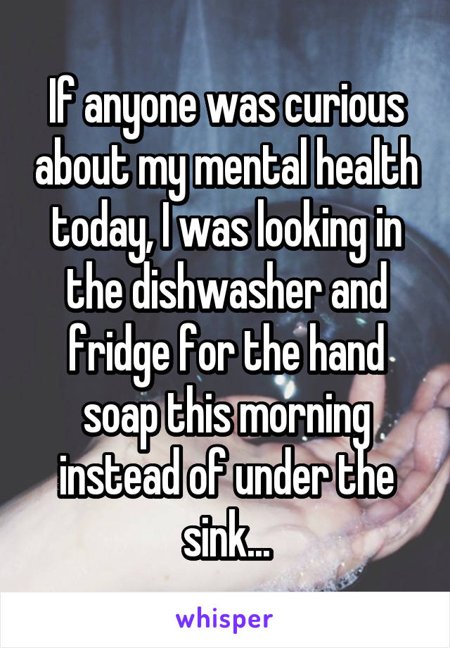 If anyone was curious about my mental health today, I was looking in the dishwasher and fridge for the hand soap this morning instead of under the sink...