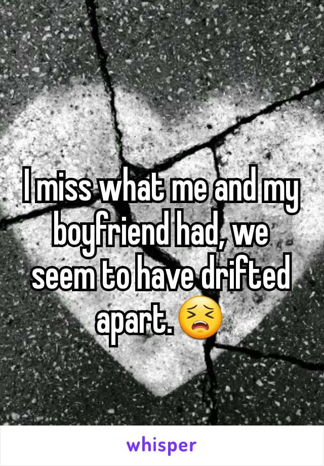 I miss what me and my boyfriend had, we seem to have drifted apart.😣