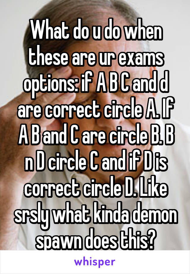 What do u do when these are ur exams options: if A B C and d are correct circle A. If A B and C are circle B. B n D circle C and if D is correct circle D. Like srsly what kinda demon spawn does this?