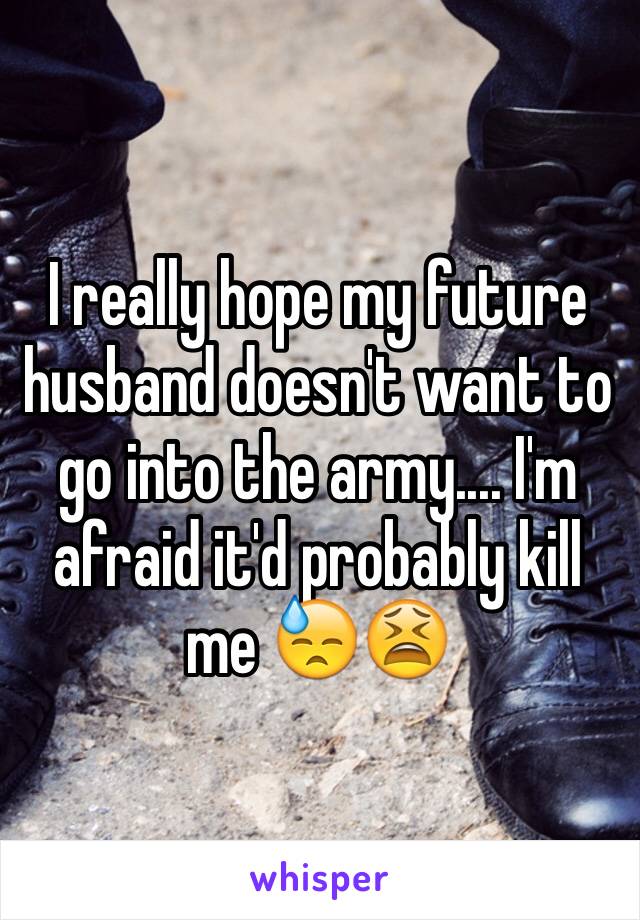 I really hope my future husband doesn't want to go into the army.... I'm afraid it'd probably kill me 😓😫