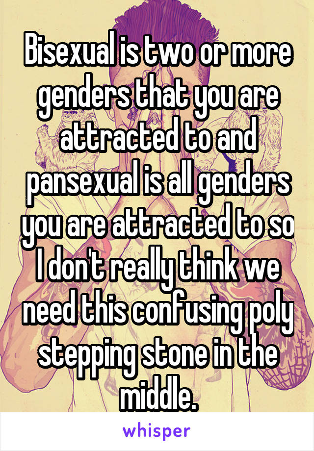 Bisexual is two or more genders that you are attracted to and pansexual is all genders you are attracted to so I don't really think we need this confusing poly stepping stone in the middle.