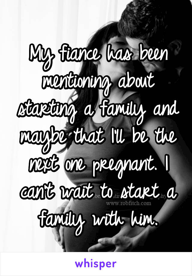 My fiance has been mentioning about starting a family and maybe that I'll be the next one pregnant. I can't wait to start a family with him.