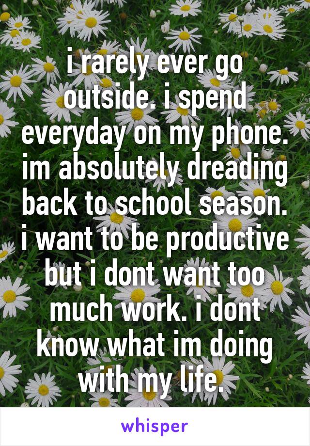 i rarely ever go outside. i spend everyday on my phone. im absolutely dreading back to school season. i want to be productive but i dont want too much work. i dont know what im doing with my life. 