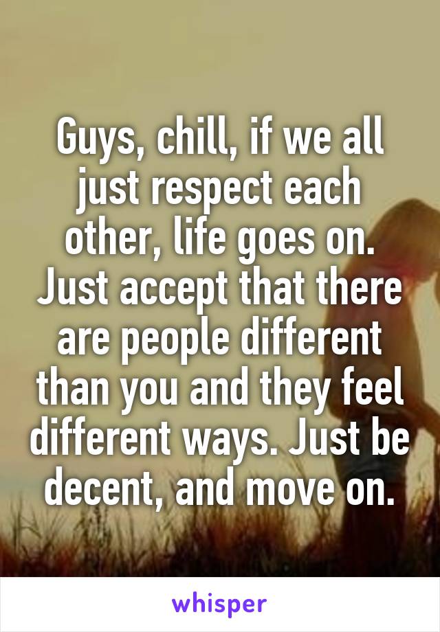 Guys, chill, if we all just respect each other, life goes on. Just accept that there are people different than you and they feel different ways. Just be decent, and move on.