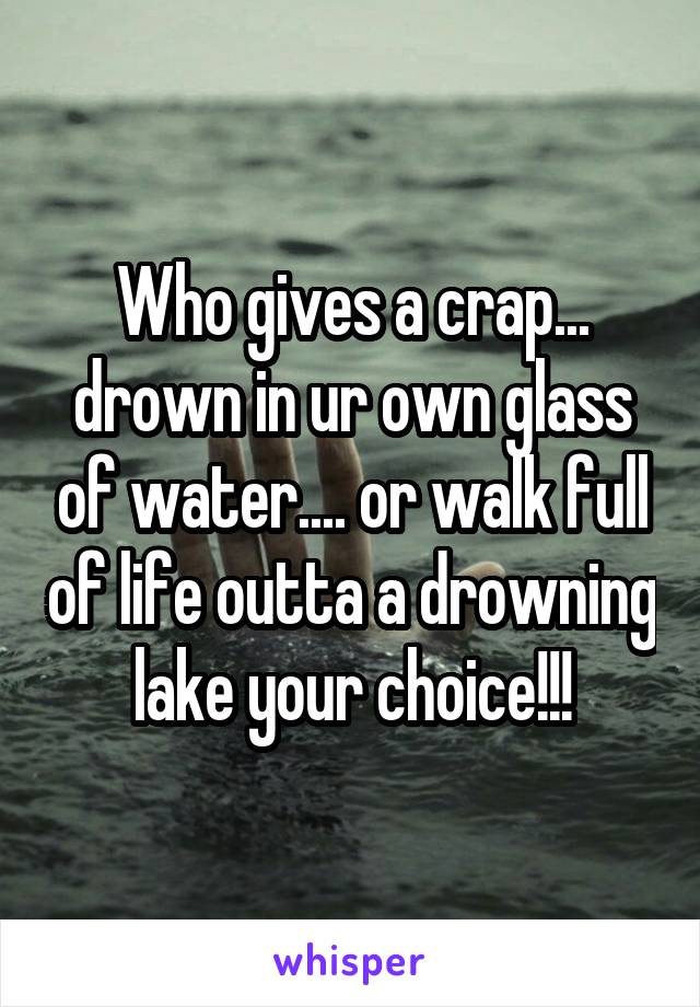 Who gives a crap... drown in ur own glass of water.... or walk full of life outta a drowning lake your choice!!!