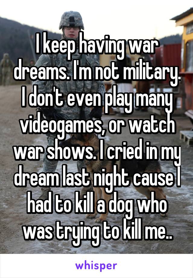 I keep having war dreams. I'm not military. I don't even play many videogames, or watch war shows. I cried in my dream last night cause I had to kill a dog who was trying to kill me..