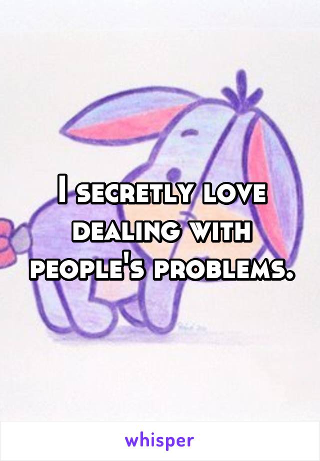 I secretly love dealing with people's problems.