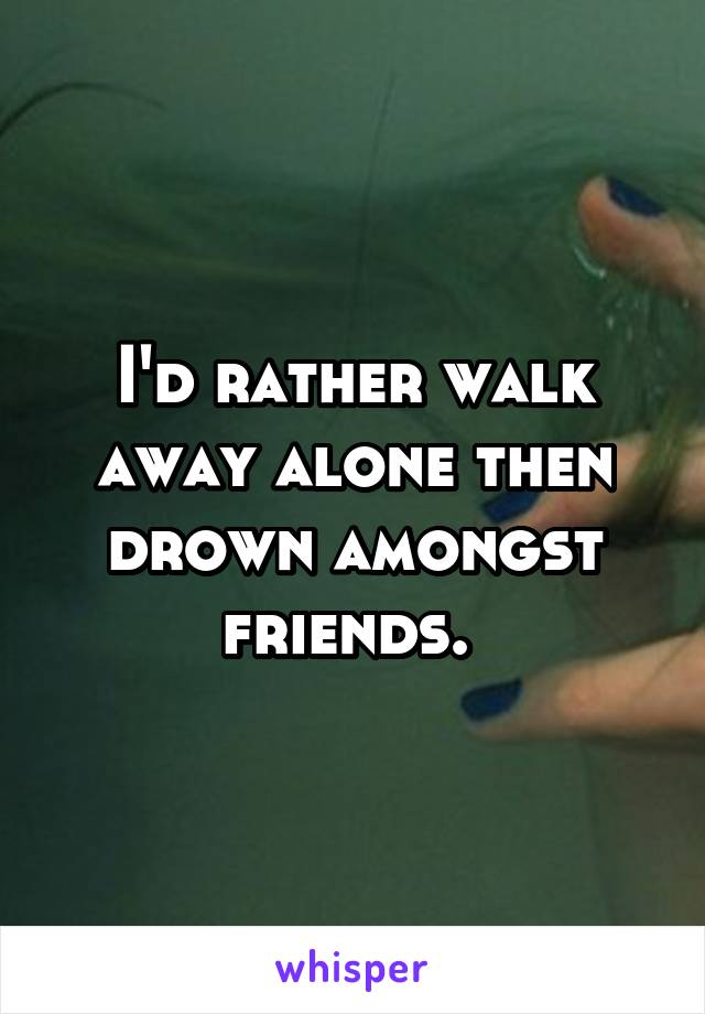 I'd rather walk away alone then drown amongst friends. 