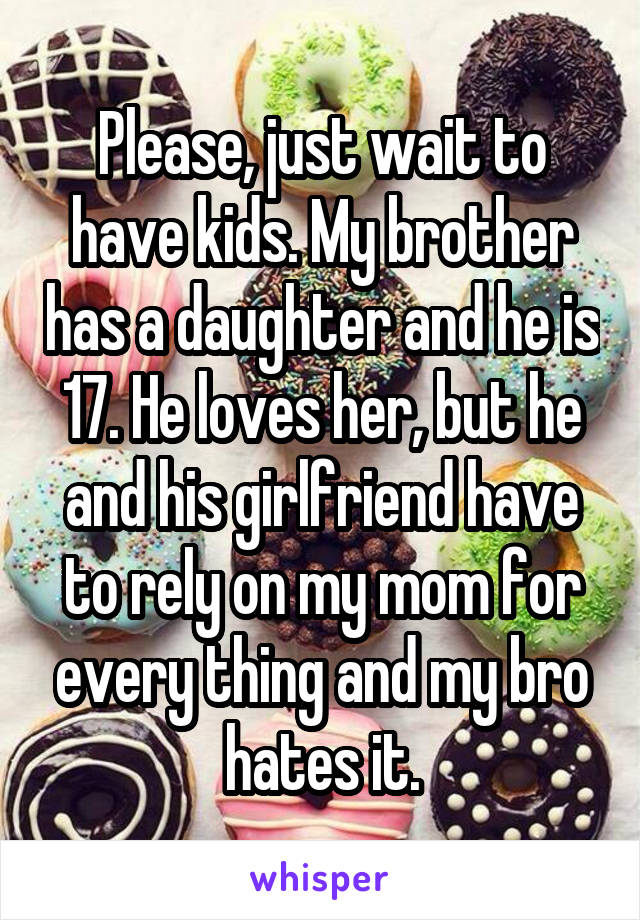 Please, just wait to have kids. My brother has a daughter and he is 17. He loves her, but he and his girlfriend have to rely on my mom for every thing and my bro hates it.