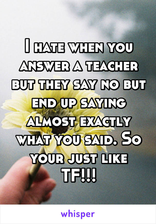 I hate when you answer a teacher but they say no but end up saying almost exactly what you said. So your just like TF!!!