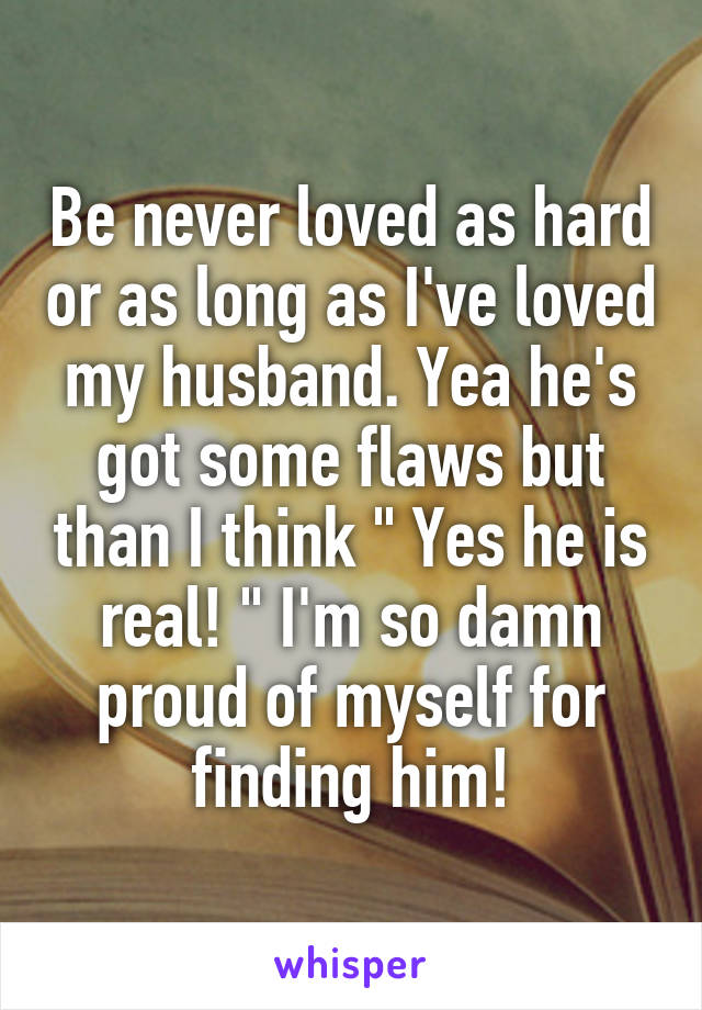 Be never loved as hard or as long as I've loved my husband. Yea he's got some flaws but than I think " Yes he is real! " I'm so damn proud of myself for finding him!