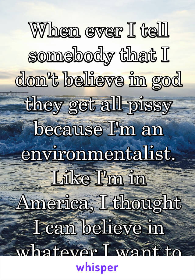 When ever I tell somebody that I don't believe in god they get all pissy because I'm an environmentalist. Like I'm in America, I thought I can believe in whatever I want to