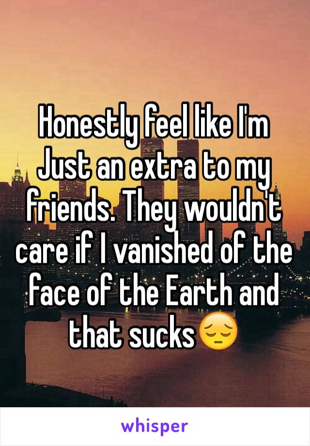 Honestly feel like I'm   Just an extra to my friends. They wouldn't care if I vanished of the face of the Earth and that sucks😔