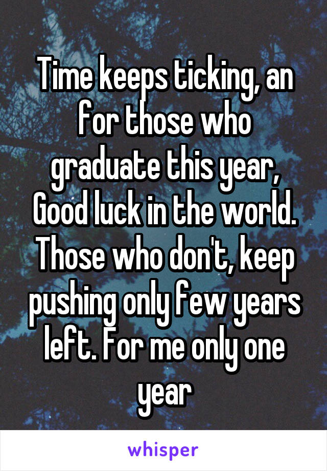 Time keeps ticking, an for those who graduate this year, Good luck in the world. Those who don't, keep pushing only few years left. For me only one year