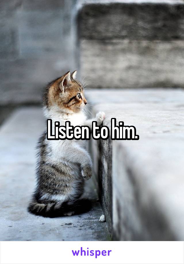 Listen to him.