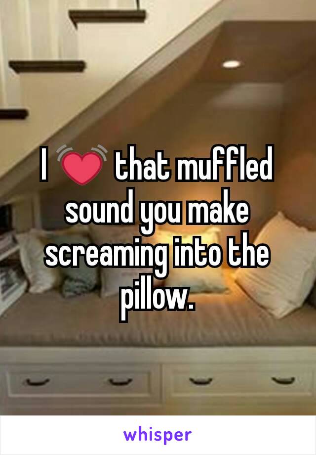 I 💓 that muffled sound you make screaming into the pillow.