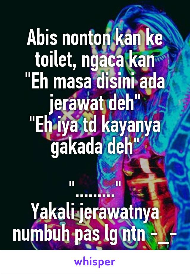 Abis nonton kan ke toilet, ngaca kan
"Eh masa disini ada jerawat deh"
"Eh iya td kayanya gakada deh"

"........."
Yakali jerawatnya numbuh pas lg ntn -_-