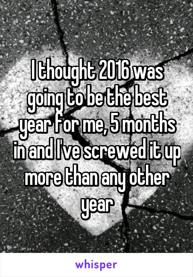 I thought 2016 was going to be the best year for me, 5 months in and I've screwed it up more than any other year