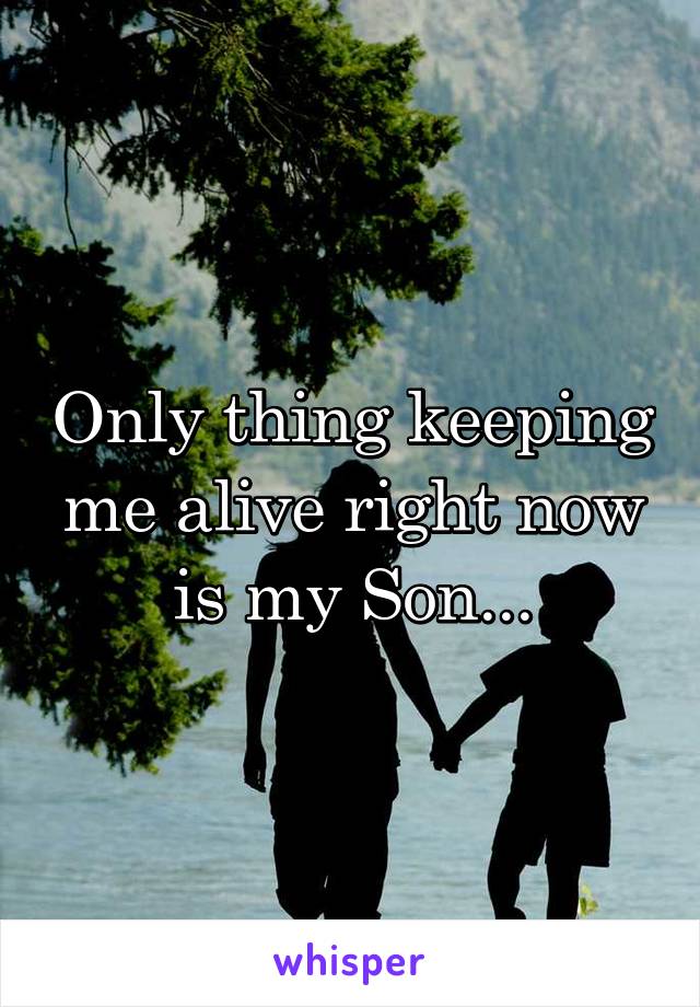 Only thing keeping me alive right now is my Son...