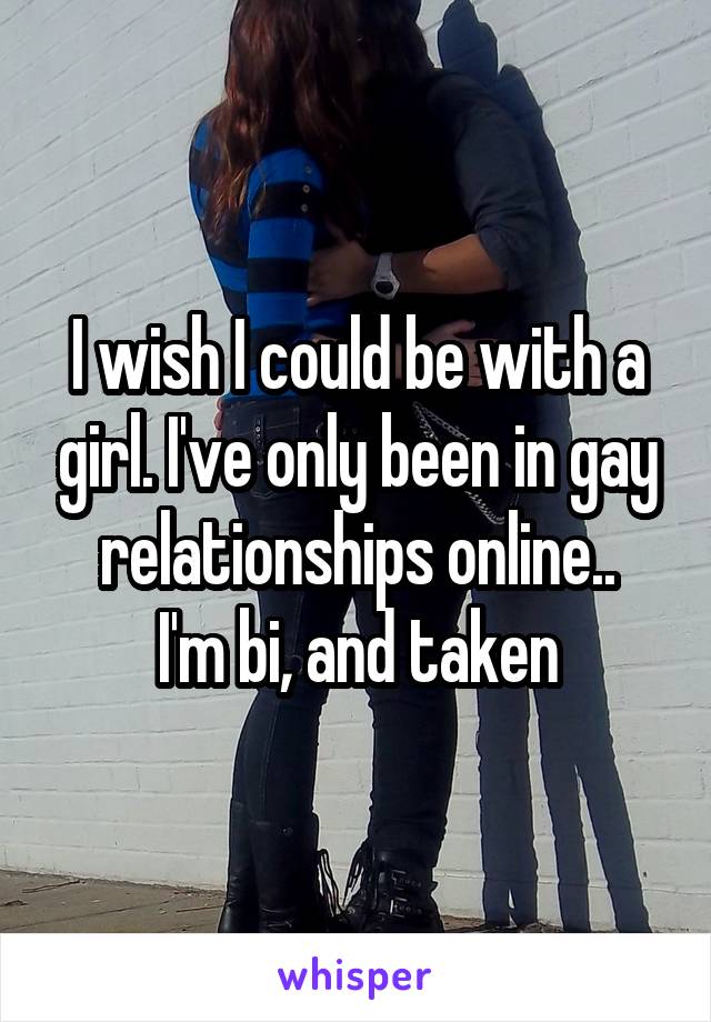 I wish I could be with a girl. I've only been in gay relationships online..
I'm bi, and taken