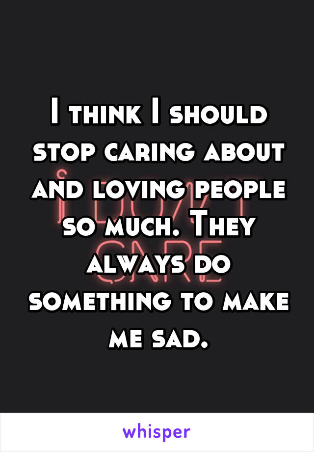 I think I should stop caring about and loving people so much. They always do something to make me sad.