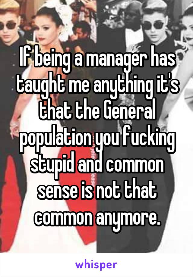 If being a manager has taught me anything it's that the General population you fucking stupid and common sense is not that common anymore.