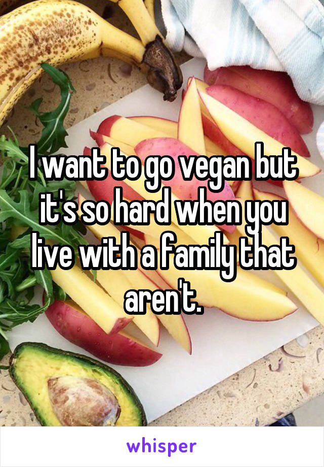 I want to go vegan but it's so hard when you live with a family that aren't.