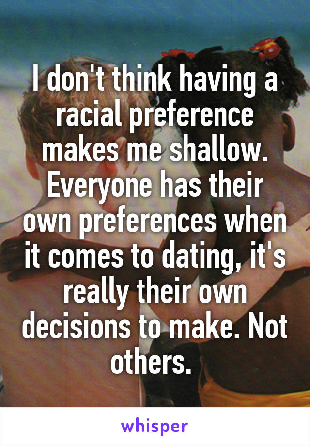 I don't think having a racial preference makes me shallow. Everyone has their own preferences when it comes to dating, it's really their own decisions to make. Not others. 