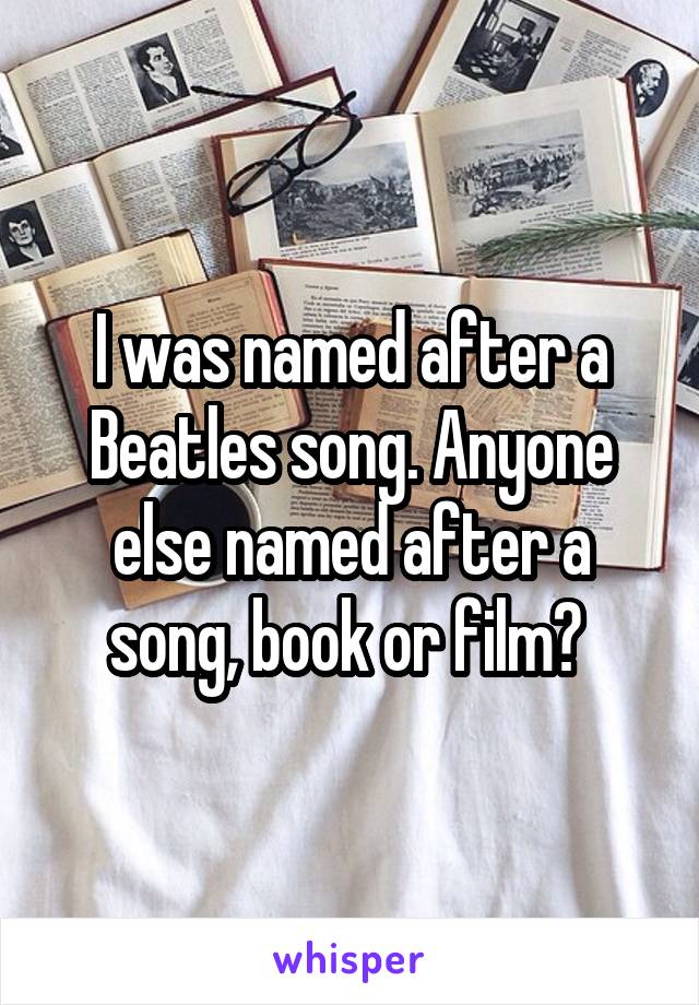 I was named after a Beatles song. Anyone else named after a song, book or film? 