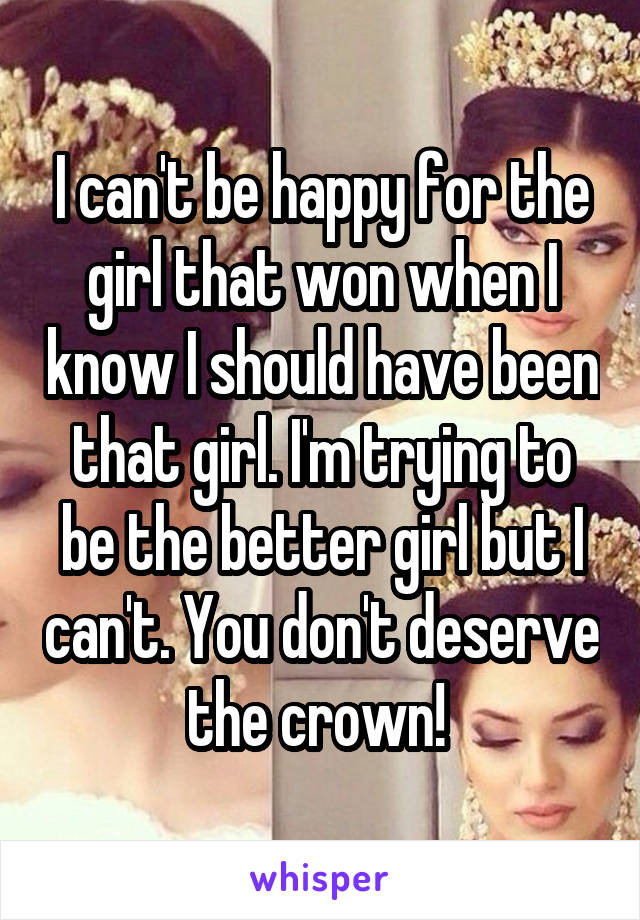 I can't be happy for the girl that won when I know I should have been that girl. I'm trying to be the better girl but I can't. You don't deserve the crown! 