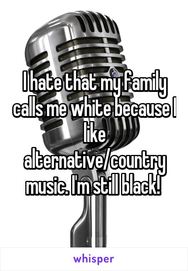 I hate that my family calls me white because I like alternative/country music. I'm still black! 