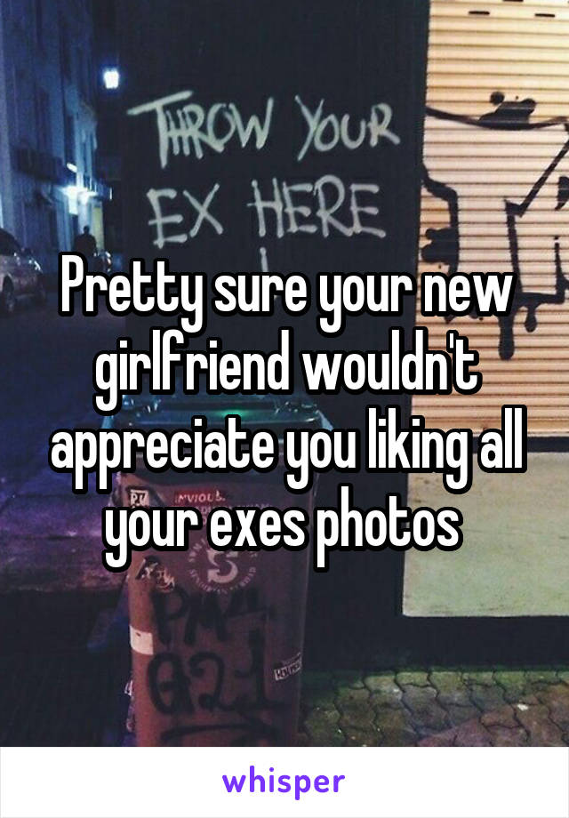 Pretty sure your new girlfriend wouldn't appreciate you liking all your exes photos 