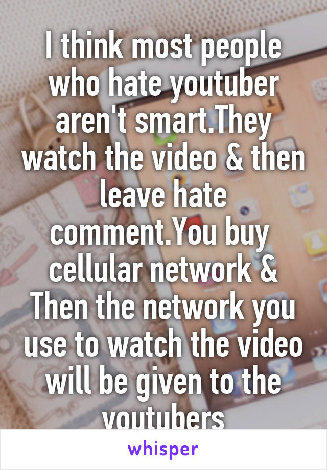 I think most people who hate youtuber aren't smart.They watch the video & then leave hate comment.You buy  cellular network & Then the network you use to watch the video will be given to the youtubers