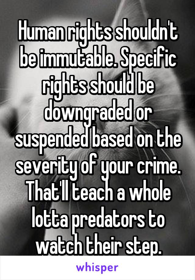 Human rights shouldn't be immutable. Specific rights should be downgraded or suspended based on the severity of your crime. That'll teach a whole lotta predators to watch their step.