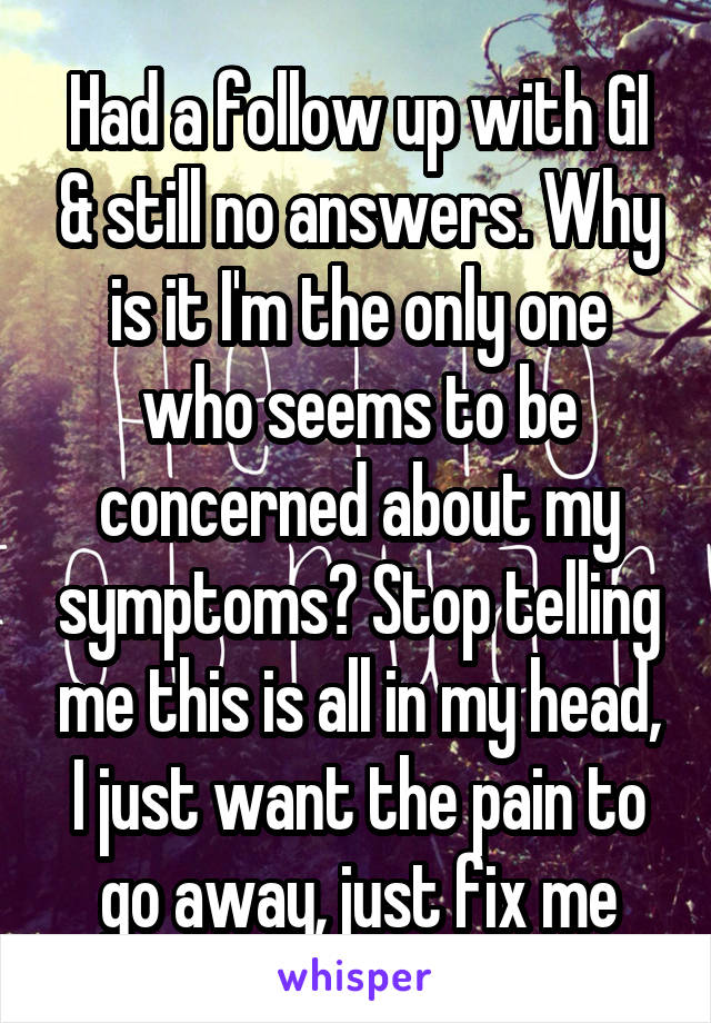 Had a follow up with GI & still no answers. Why is it I'm the only one who seems to be concerned about my symptoms? Stop telling me this is all in my head, I just want the pain to go away, just fix me