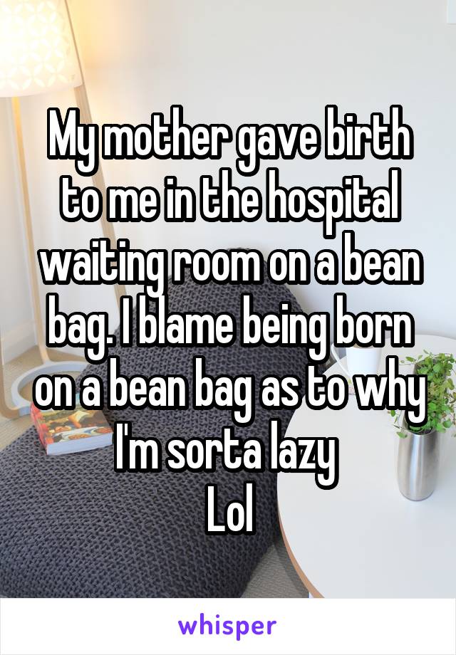 My mother gave birth to me in the hospital waiting room on a bean bag. I blame being born on a bean bag as to why I'm sorta lazy 
Lol